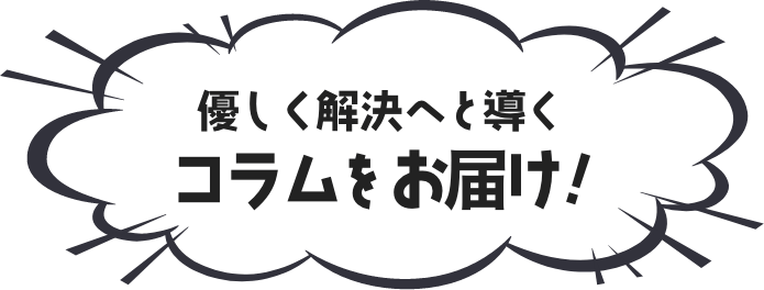 優しく解決へと導くコラムをお届け！！